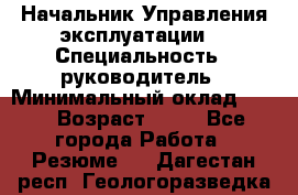 Начальник Управления эксплуатации  › Специальность ­ руководитель › Минимальный оклад ­ 80 › Возраст ­ 55 - Все города Работа » Резюме   . Дагестан респ.,Геологоразведка п.